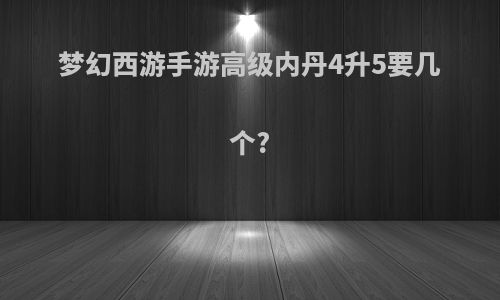 梦幻西游手游高级内丹4升5要几个?