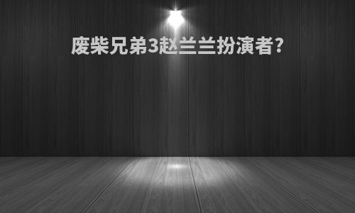 废柴兄弟3赵兰兰扮演者?