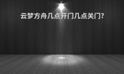 云梦方舟几点开门几点关门?