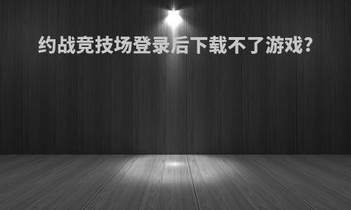 约战竞技场登录后下载不了游戏?