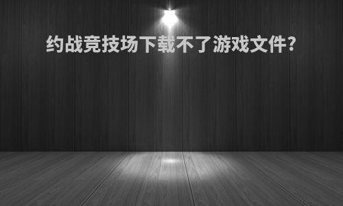 约战竞技场下载不了游戏文件?