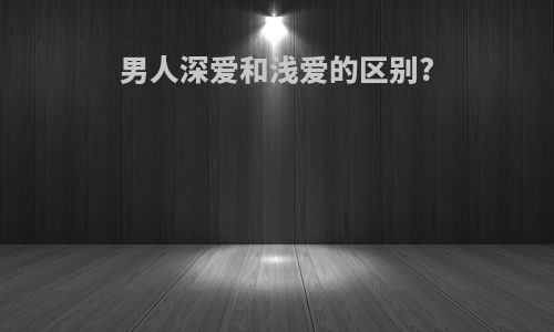 男人深爱和浅爱的区别?