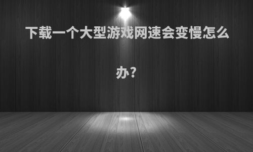 下载一个大型游戏网速会变慢怎么办?