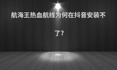 航海王热血航线为何在抖音安装不了?