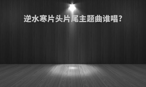 逆水寒片头片尾主题曲谁唱?