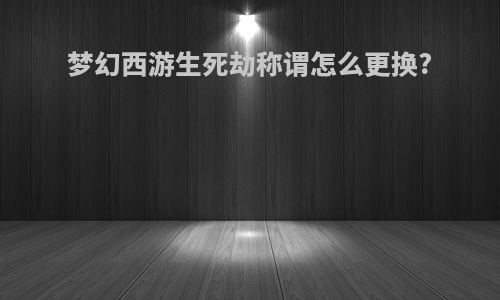 梦幻西游生死劫称谓怎么更换?