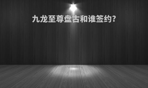 九龙至尊盘古和谁签约?