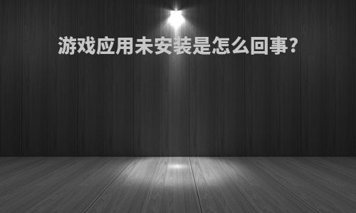 游戏应用未安装是怎么回事?