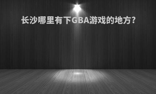 长沙哪里有下GBA游戏的地方?