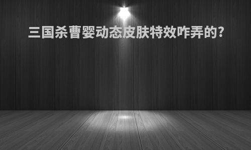 三国杀曹婴动态皮肤特效咋弄的?