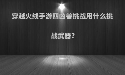 穿越火线手游四凶兽挑战用什么挑战武器?