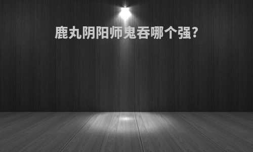鹿丸阴阳师鬼吞哪个强?
