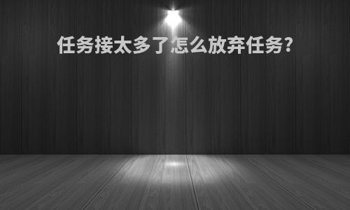 任务接太多了怎么放弃任务?