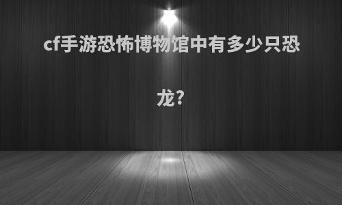 cf手游恐怖博物馆中有多少只恐龙?