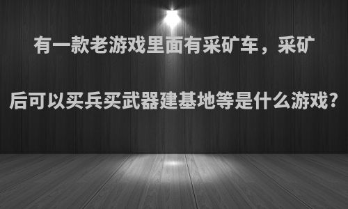 有一款老游戏里面有采矿车，采矿后可以买兵买武器建基地等是什么游戏?