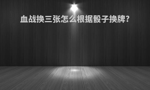 血战换三张怎么根据骰子换牌?