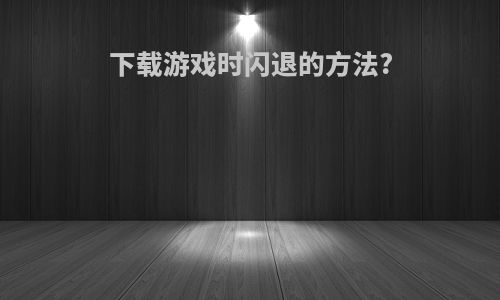 下载游戏时闪退的方法?