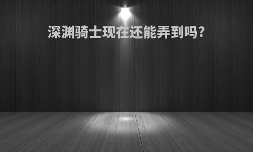 深渊骑士现在还能弄到吗?