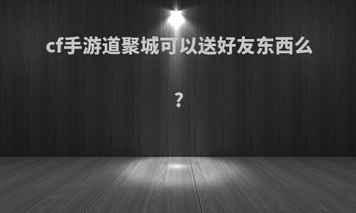 cf手游道聚城可以送好友东西么?