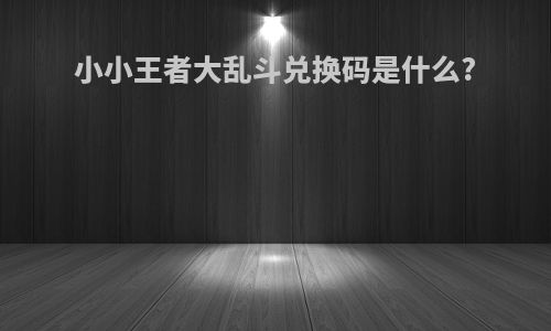 小小王者大乱斗兑换码是什么?