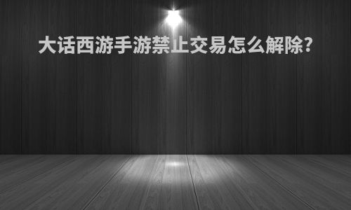大话西游手游禁止交易怎么解除?