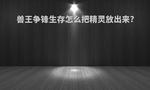兽王争锋生存怎么把精灵放出来?