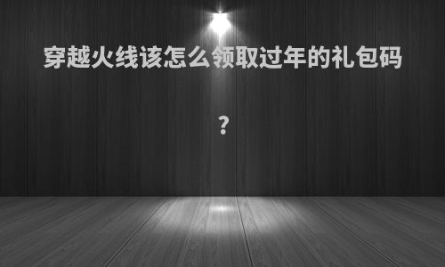 穿越火线该怎么领取过年的礼包码?