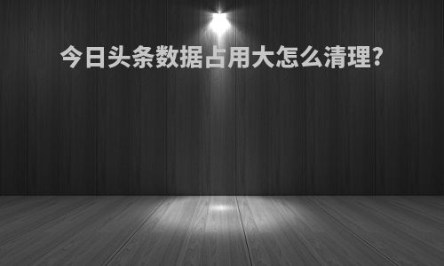 今日头条数据占用大怎么清理?
