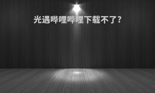 光遇哔哩哔哩下载不了?