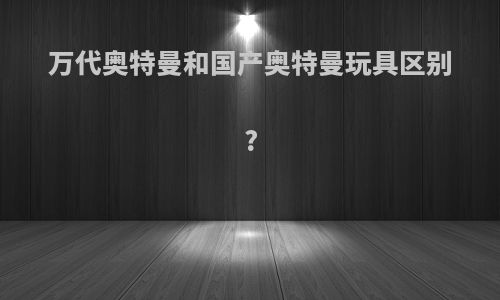 万代奥特曼和国产奥特曼玩具区别?