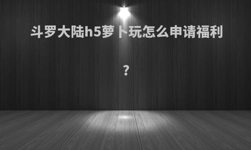 斗罗大陆h5萝卜玩怎么申请福利?