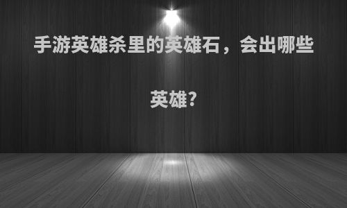 手游英雄杀里的英雄石，会出哪些英雄?