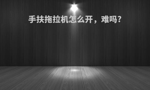 手扶拖拉机怎么开，难吗?