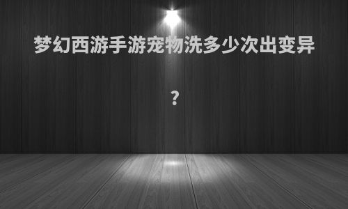 梦幻西游手游宠物洗多少次出变异?