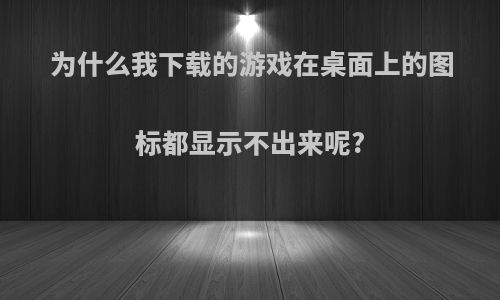 为什么我下载的游戏在桌面上的图标都显示不出来呢?