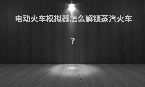 电动火车模拟器怎么解锁蒸汽火车?