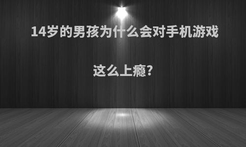 14岁的男孩为什么会对手机游戏这么上瘾?