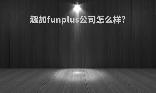 趣加funplus公司怎么样?