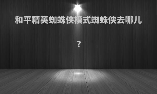 和平精英蜘蛛侠模式蜘蛛侠去哪儿?