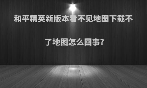 和平精英新版本看不见地图下载不了地图怎么回事?