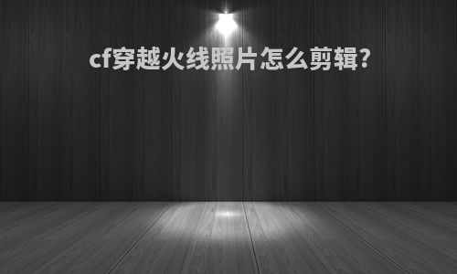 cf穿越火线照片怎么剪辑?