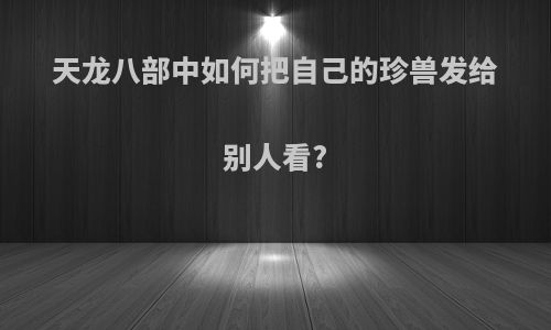 天龙八部中如何把自己的珍兽发给别人看?