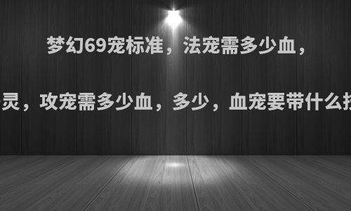 梦幻69宠标准，法宠需多少血，多少灵，攻宠需多少血，多少，血宠要带什么技能?