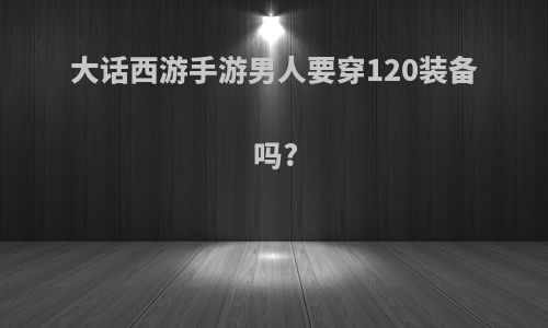大话西游手游男人要穿120装备吗?