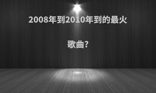 2008年到2010年到的最火歌曲?