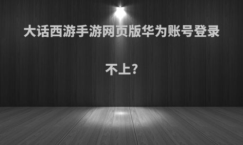 大话西游手游网页版华为账号登录不上?