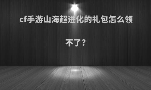 cf手游山海超进化的礼包怎么领不了?