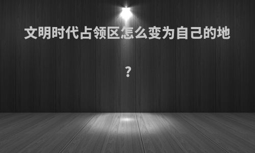 文明时代占领区怎么变为自己的地?
