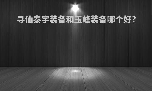 寻仙泰宇装备和玉峰装备哪个好?