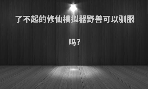 了不起的修仙模拟器野兽可以驯服吗?